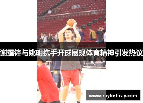 谢霆锋与姚明携手开球展现体育精神引发热议