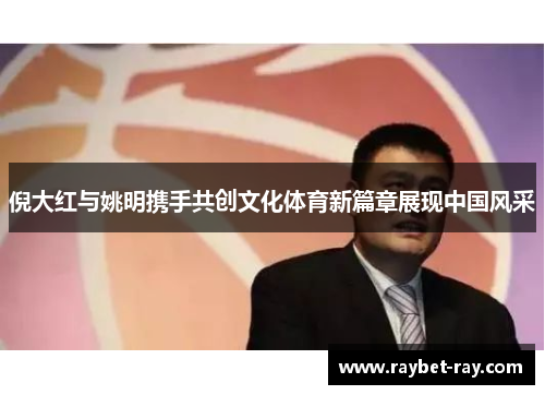 倪大红与姚明携手共创文化体育新篇章展现中国风采