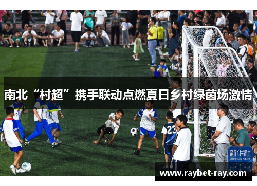 南北“村超”携手联动点燃夏日乡村绿茵场激情