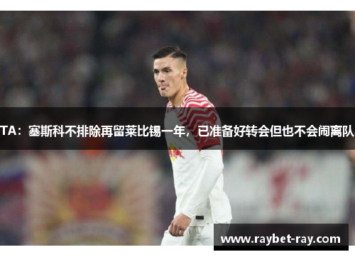 TA：塞斯科不排除再留莱比锡一年，已准备好转会但也不会闹离队