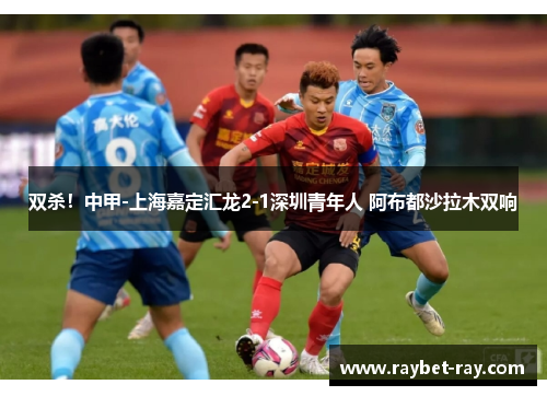 双杀！中甲-上海嘉定汇龙2-1深圳青年人 阿布都沙拉木双响