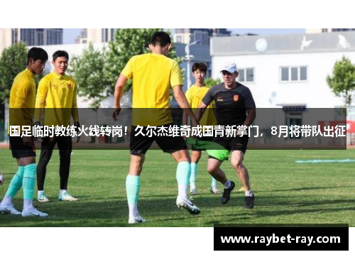 国足临时教练火线转岗！久尔杰维奇成国青新掌门，8月将带队出征