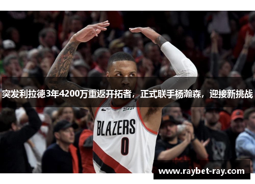 突发利拉德3年4200万重返开拓者，正式联手杨瀚森，迎接新挑战